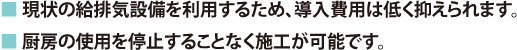 ■ 現状の給排気設備を利用するため、導入費用は低く抑えられます。■ 厨房の使用を停止することなく施工が可能です。